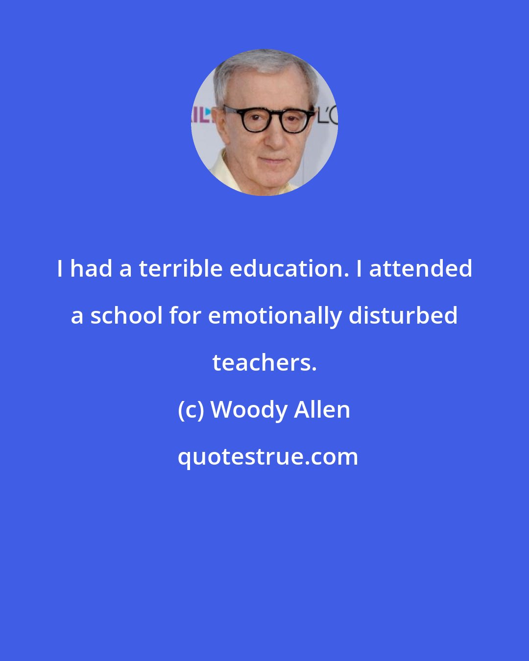 Woody Allen: I had a terrible education. I attended a school for emotionally disturbed teachers.