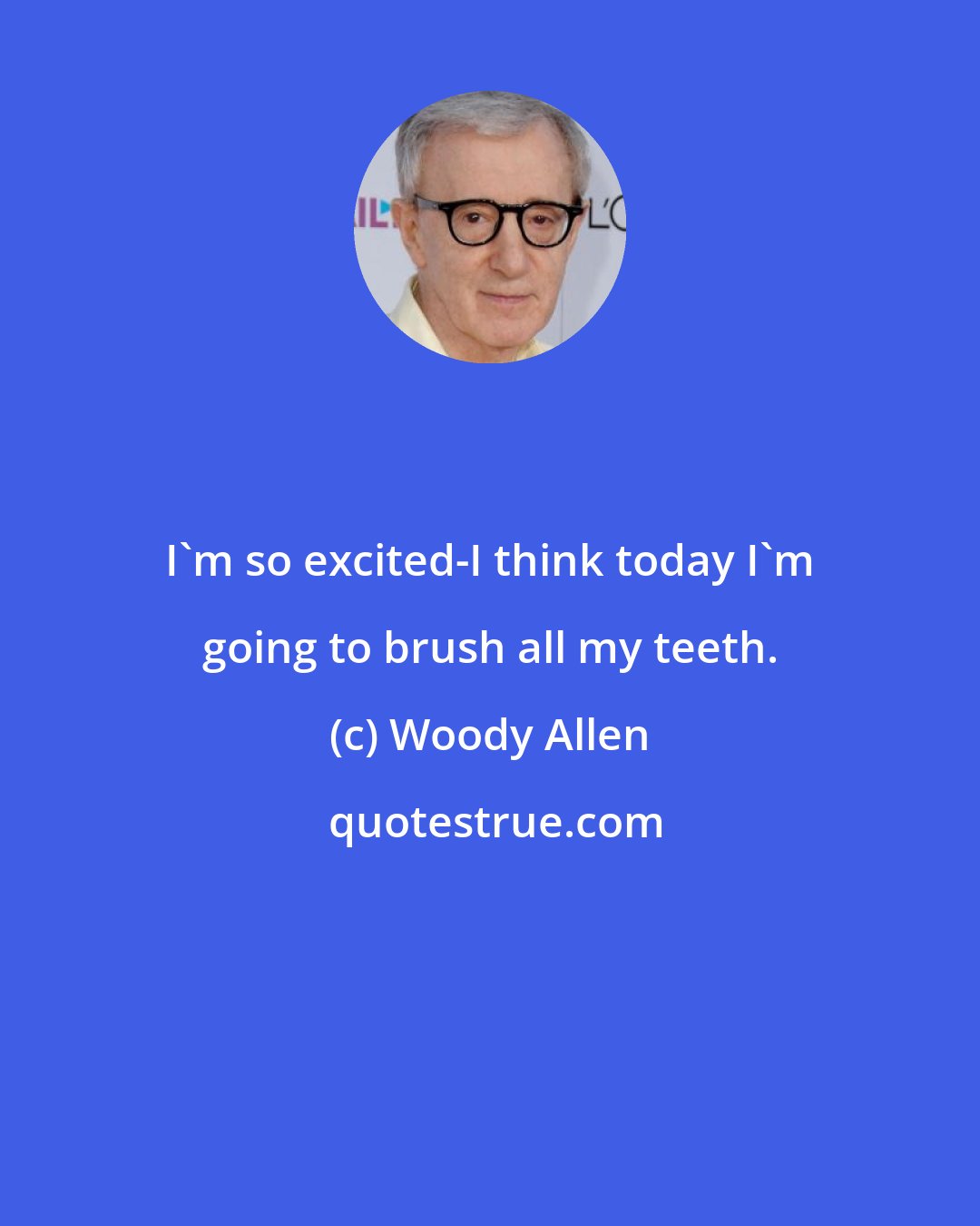 Woody Allen: I'm so excited-I think today I'm going to brush all my teeth.