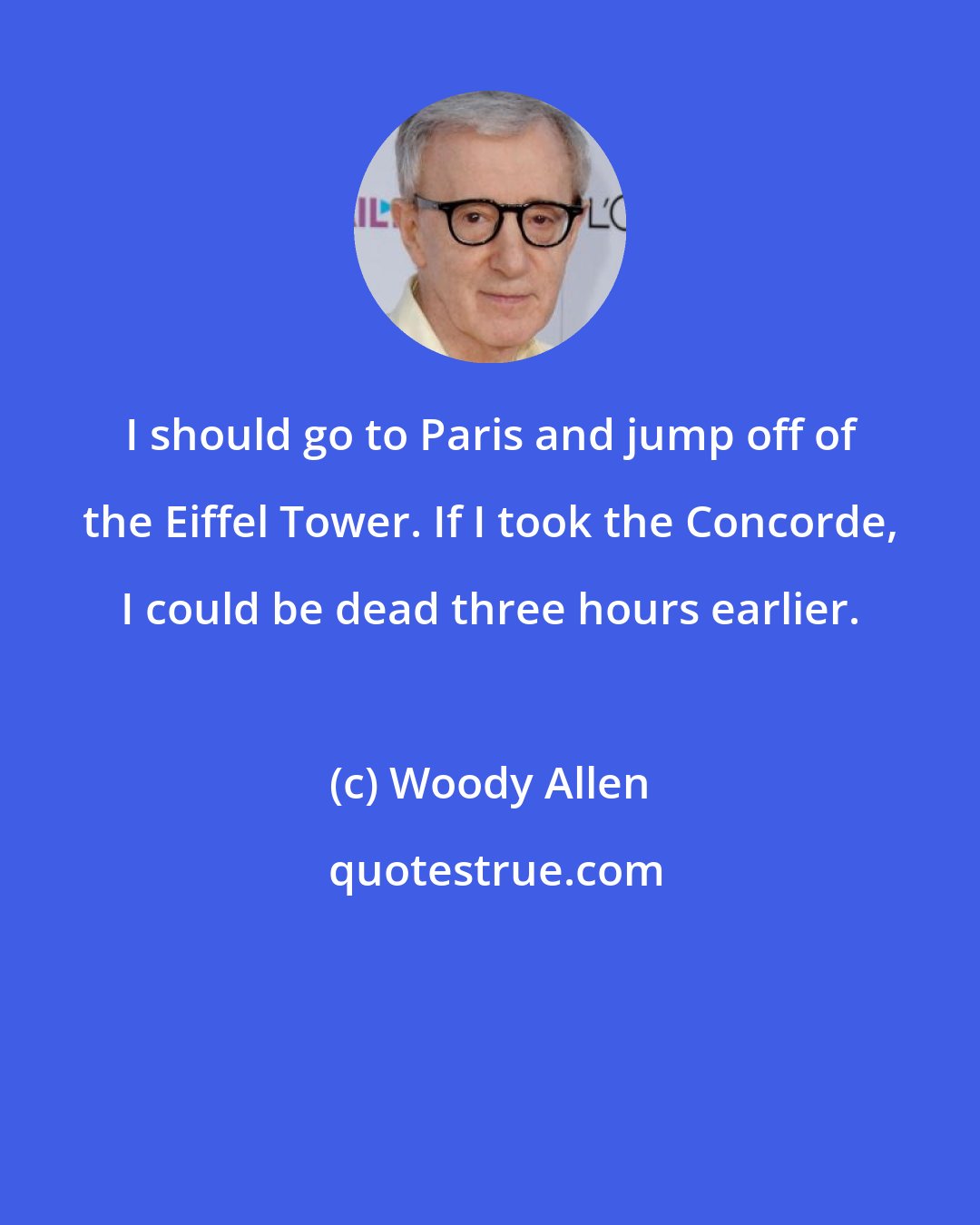 Woody Allen: I should go to Paris and jump off of the Eiffel Tower. If I took the Concorde, I could be dead three hours earlier.