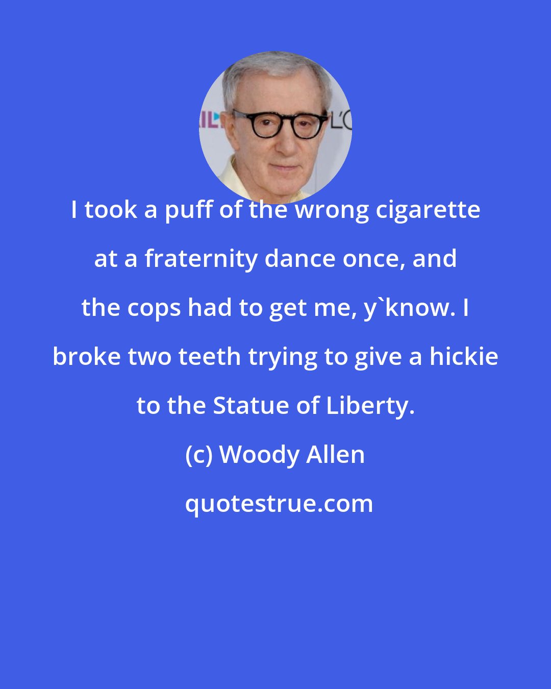 Woody Allen: I took a puff of the wrong cigarette at a fraternity dance once, and the cops had to get me, y'know. I broke two teeth trying to give a hickie to the Statue of Liberty.