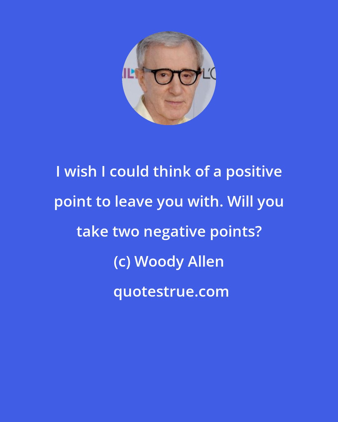 Woody Allen: I wish I could think of a positive point to leave you with. Will you take two negative points?