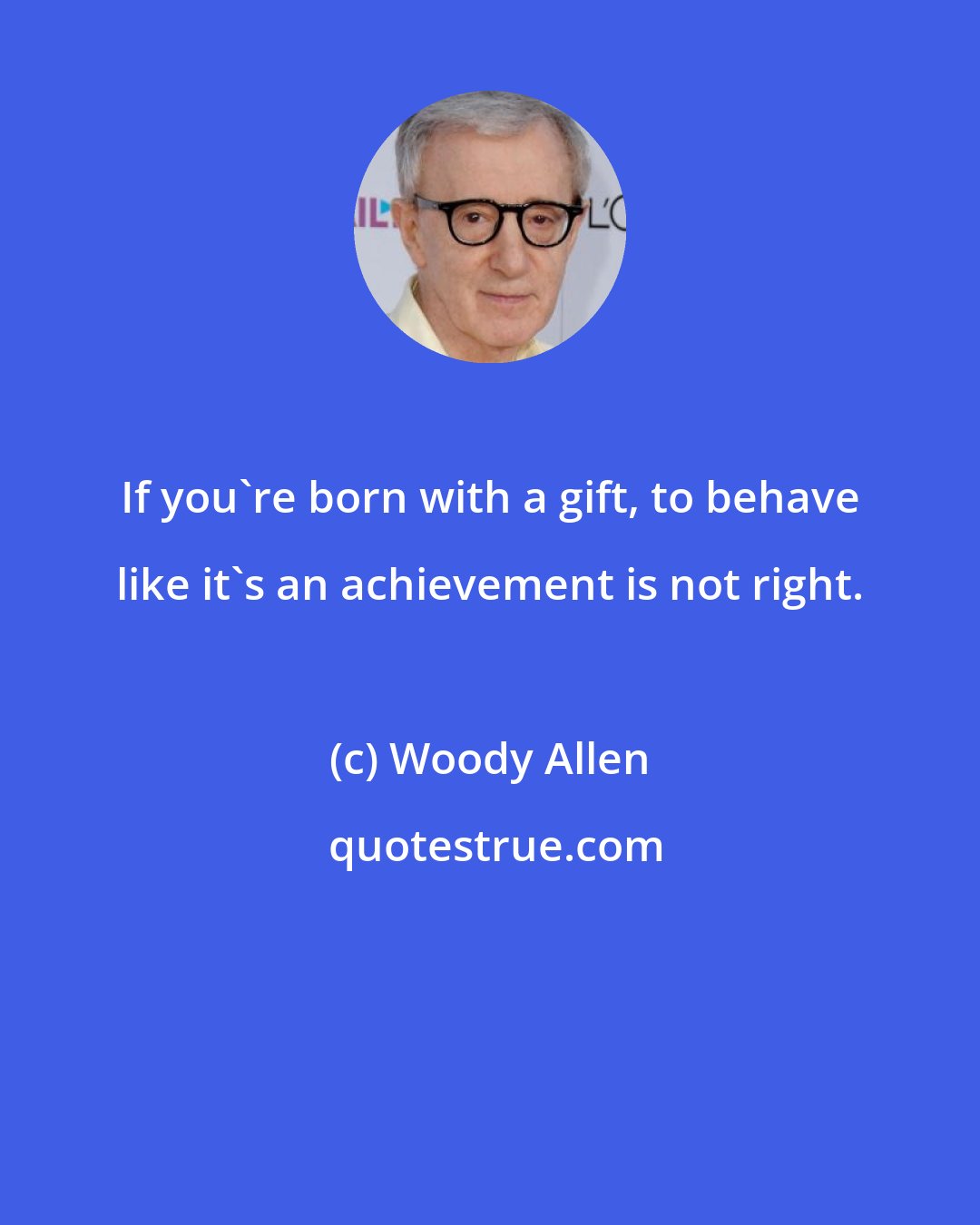 Woody Allen: If you're born with a gift, to behave like it's an achievement is not right.