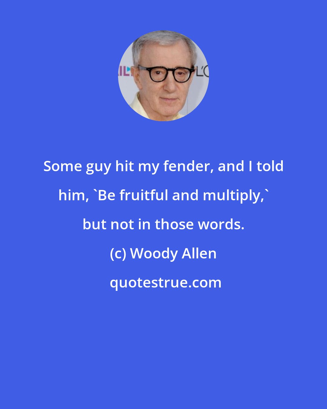 Woody Allen: Some guy hit my fender, and I told him, 'Be fruitful and multiply,' but not in those words.