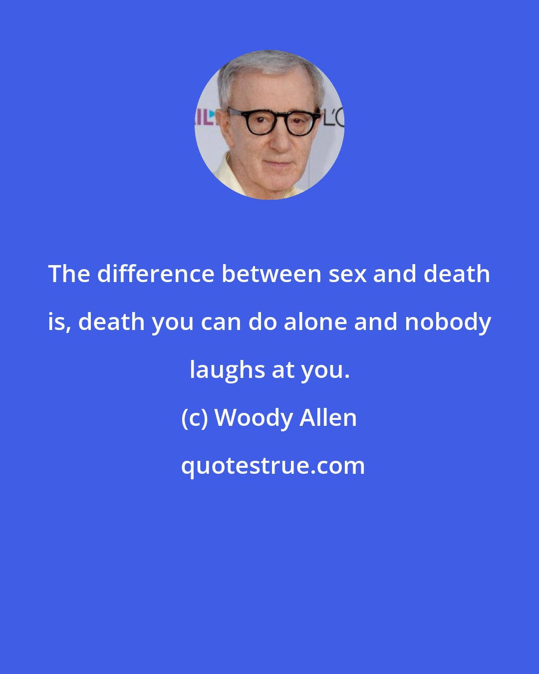 Woody Allen: The difference between sex and death is, death you can do alone and nobody laughs at you.