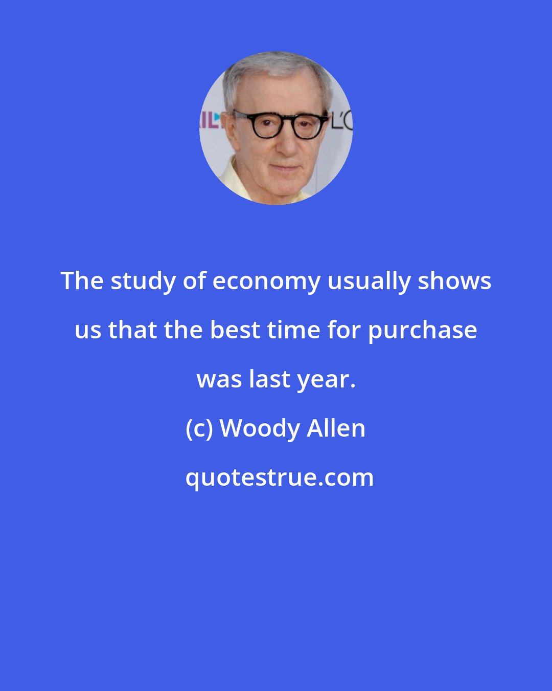 Woody Allen: The study of economy usually shows us that the best time for purchase was last year.