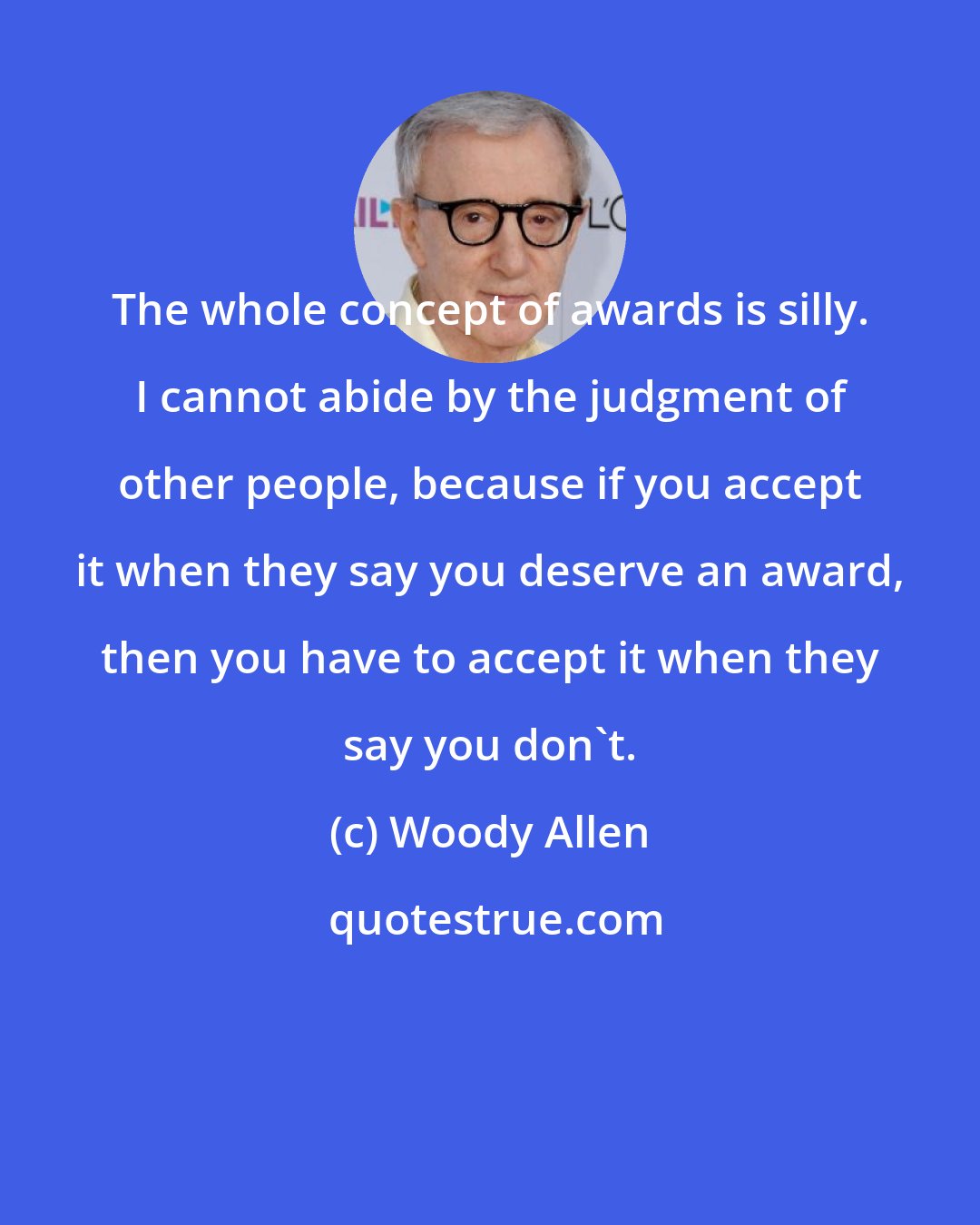 Woody Allen: The whole concept of awards is silly. I cannot abide by the judgment of other people, because if you accept it when they say you deserve an award, then you have to accept it when they say you don't.