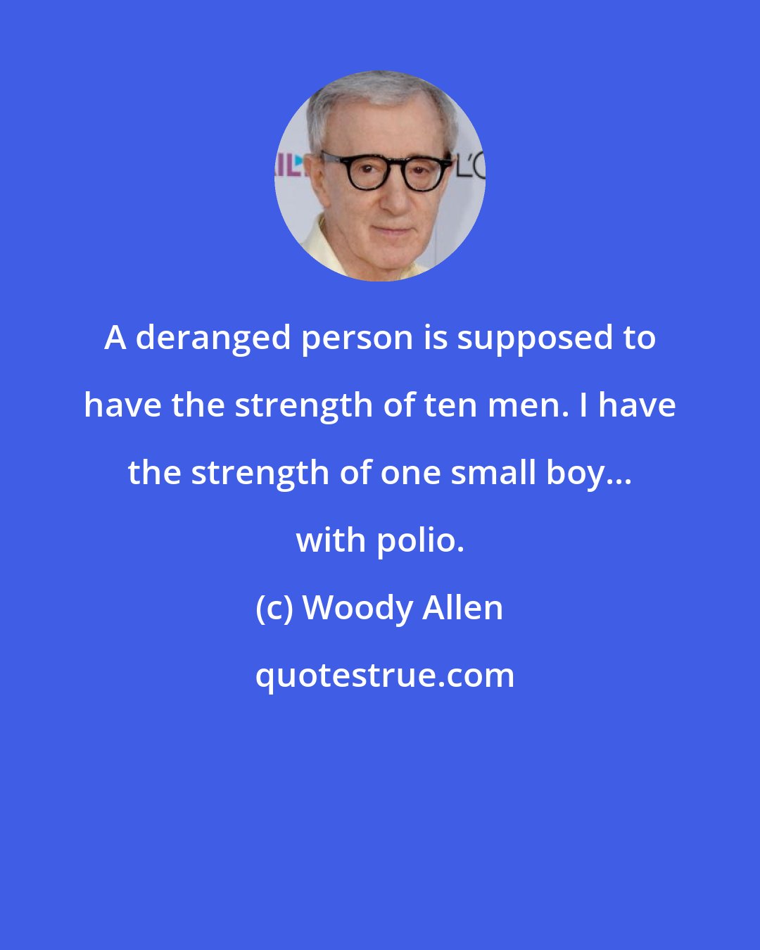 Woody Allen: A deranged person is supposed to have the strength of ten men. I have the strength of one small boy... with polio.