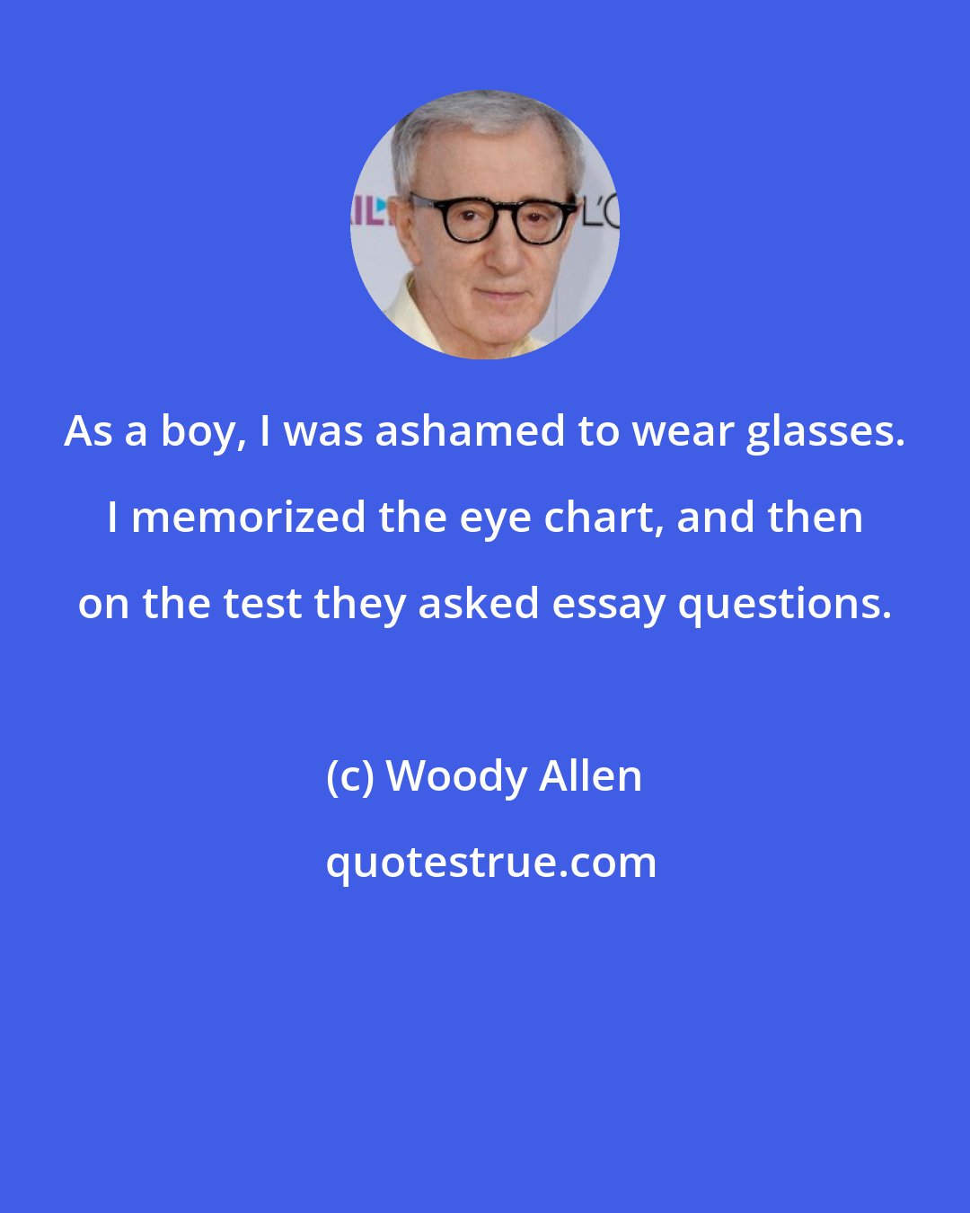 Woody Allen: As a boy, I was ashamed to wear glasses. I memorized the eye chart, and then on the test they asked essay questions.