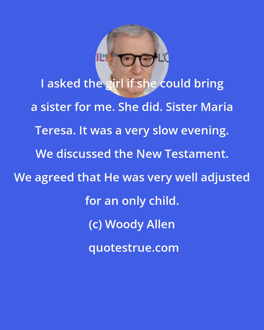 Woody Allen: I asked the girl if she could bring a sister for me. She did. Sister Maria Teresa. It was a very slow evening. We discussed the New Testament. We agreed that He was very well adjusted for an only child.