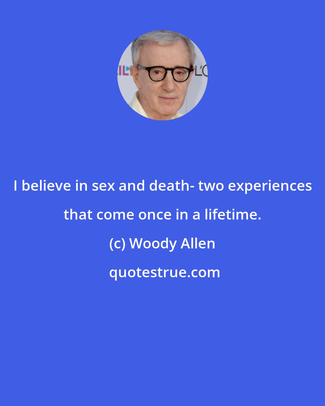 Woody Allen: I believe in sex and death- two experiences that come once in a lifetime.