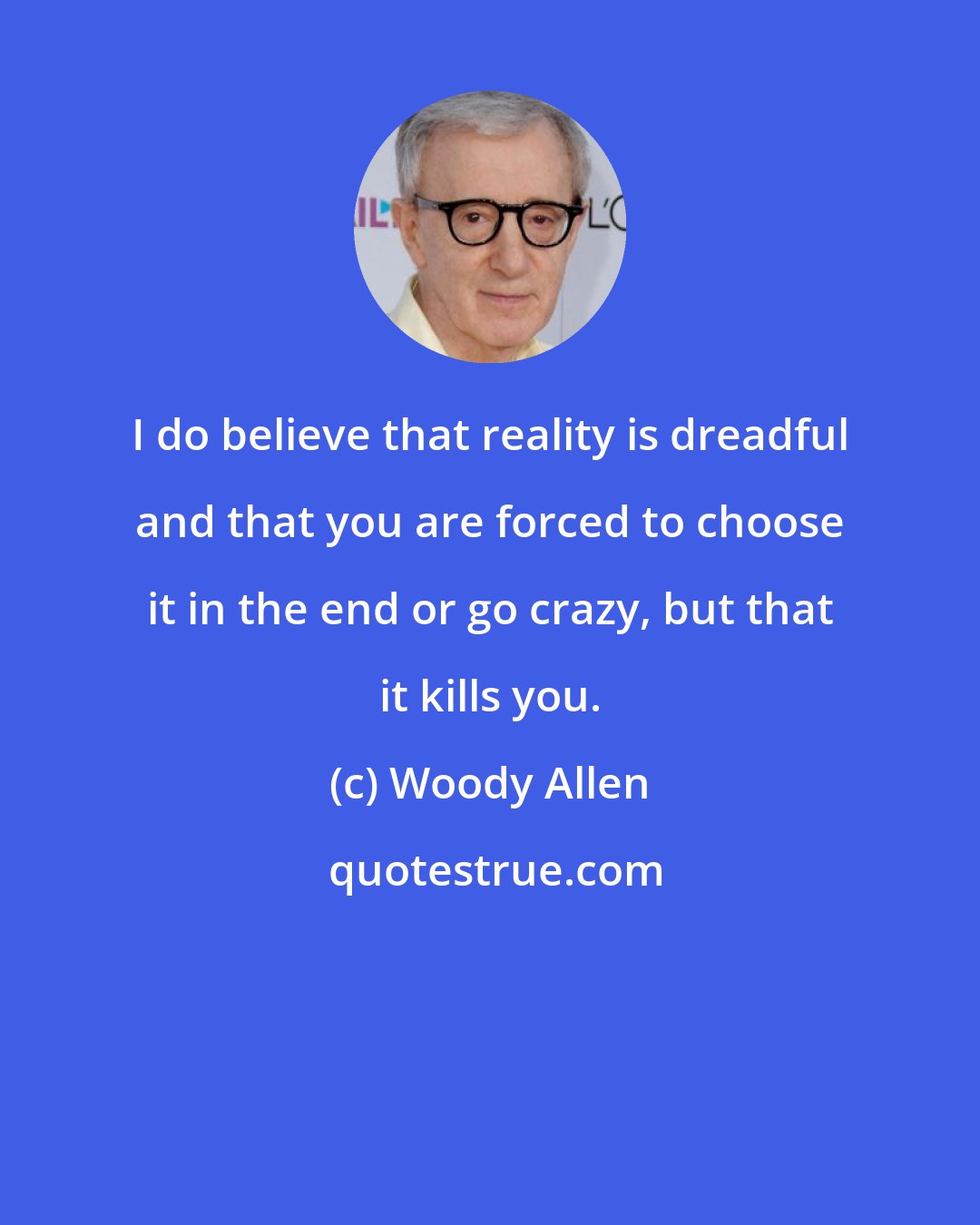 Woody Allen: I do believe that reality is dreadful and that you are forced to choose it in the end or go crazy, but that it kills you.