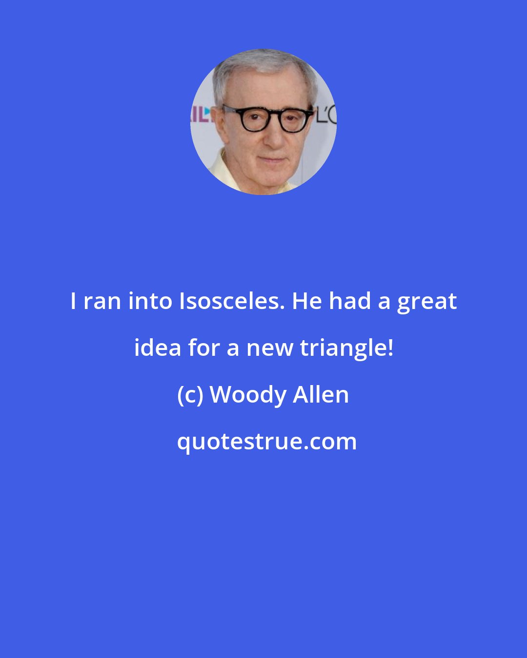 Woody Allen: I ran into Isosceles. He had a great idea for a new triangle!