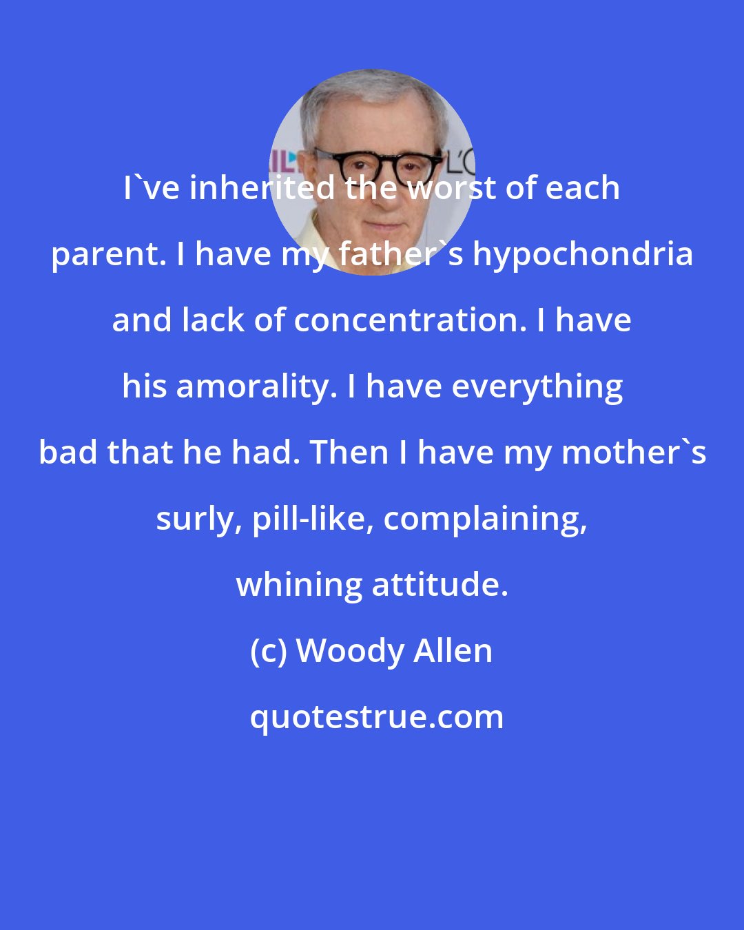Woody Allen: I've inherited the worst of each parent. I have my father's hypochondria and lack of concentration. I have his amorality. I have everything bad that he had. Then I have my mother's surly, pill-like, complaining, whining attitude.