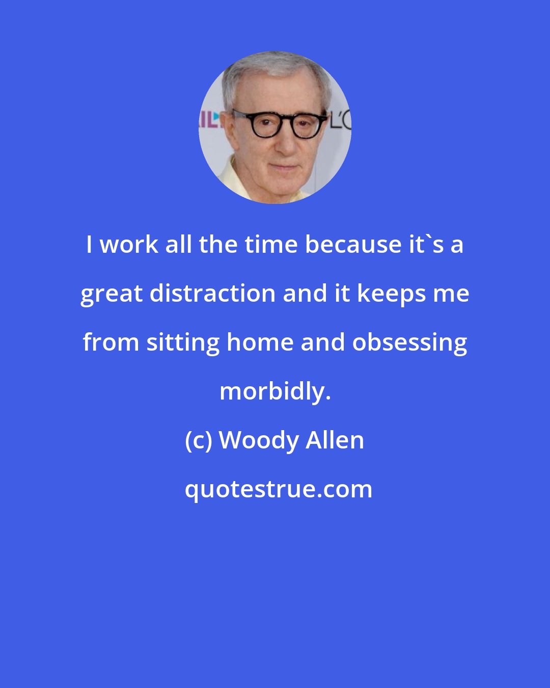 Woody Allen: I work all the time because it's a great distraction and it keeps me from sitting home and obsessing morbidly.