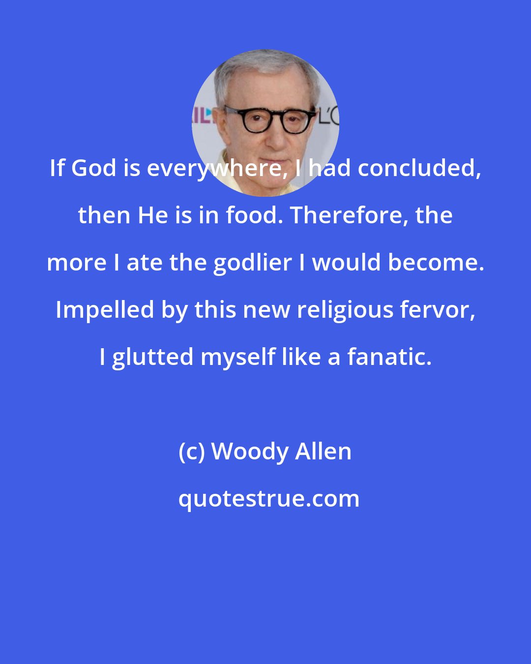 Woody Allen: If God is everywhere, I had concluded, then He is in food. Therefore, the more I ate the godlier I would become. Impelled by this new religious fervor, I glutted myself like a fanatic.