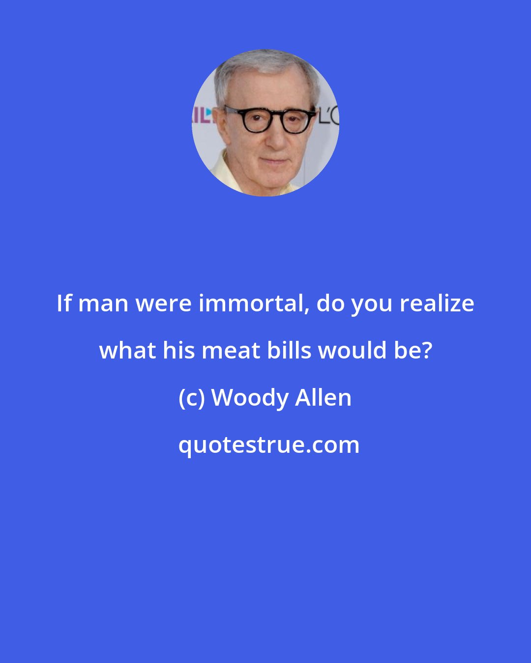 Woody Allen: If man were immortal, do you realize what his meat bills would be?