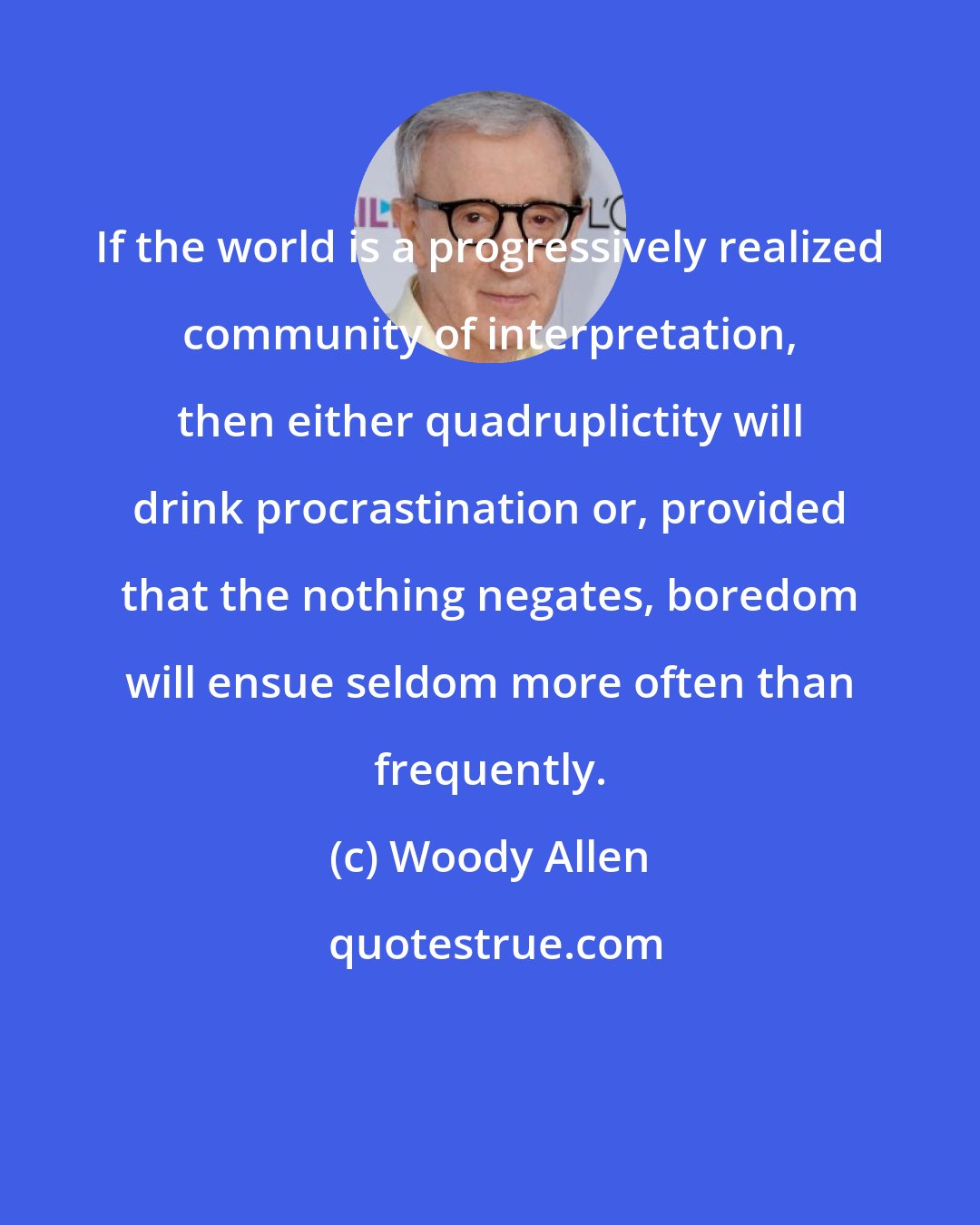 Woody Allen: If the world is a progressively realized community of interpretation, then either quadruplictity will drink procrastination or, provided that the nothing negates, boredom will ensue seldom more often than frequently.