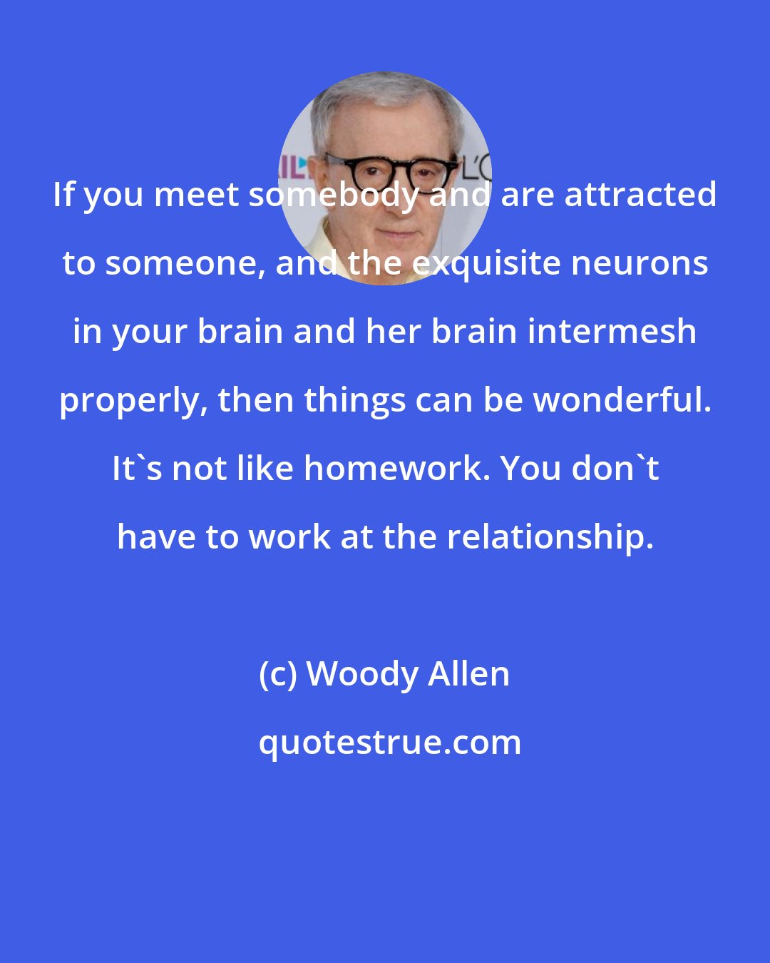 Woody Allen: If you meet somebody and are attracted to someone, and the exquisite neurons in your brain and her brain intermesh properly, then things can be wonderful. It's not like homework. You don't have to work at the relationship.