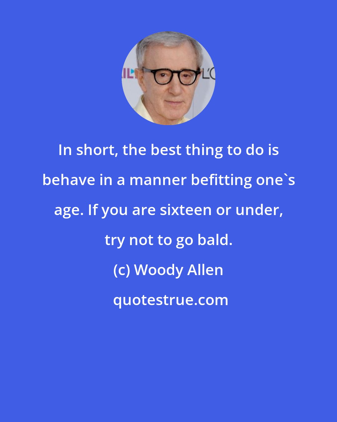 Woody Allen: In short, the best thing to do is behave in a manner befitting one's age. If you are sixteen or under, try not to go bald.