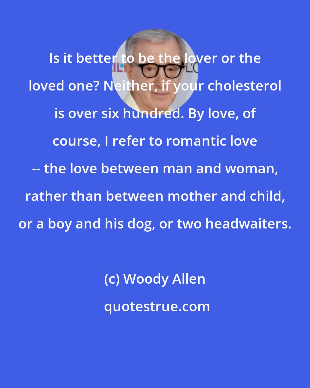 Woody Allen: Is it better to be the lover or the loved one? Neither, if your cholesterol is over six hundred. By love, of course, I refer to romantic love -- the love between man and woman, rather than between mother and child, or a boy and his dog, or two headwaiters.