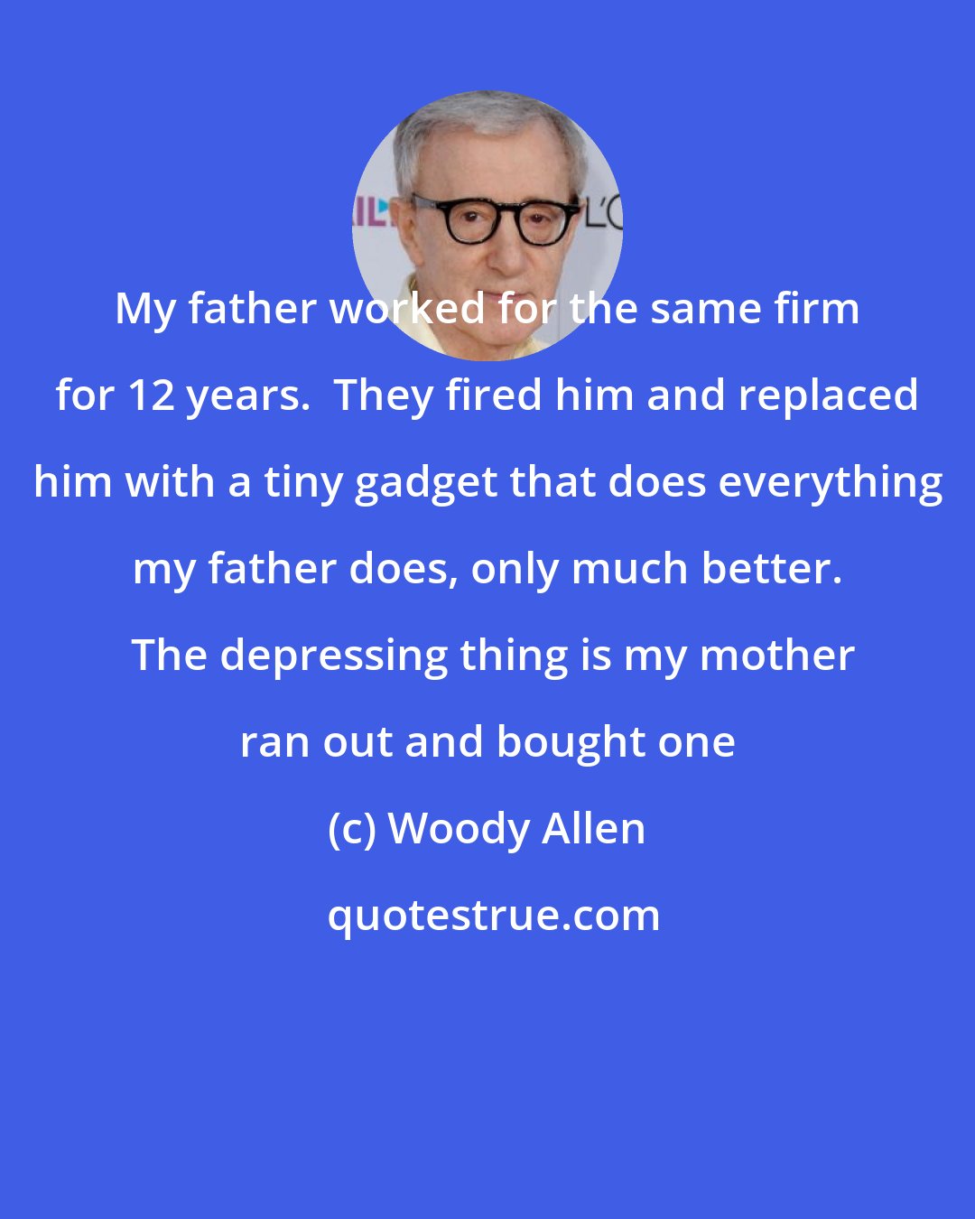 Woody Allen: My father worked for the same firm for 12 years.  They fired him and replaced him with a tiny gadget that does everything my father does, only much better.  The depressing thing is my mother ran out and bought one