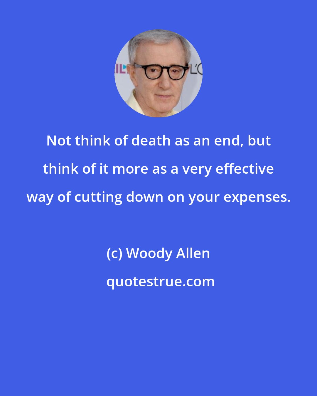 Woody Allen: Not think of death as an end, but think of it more as a very effective way of cutting down on your expenses.