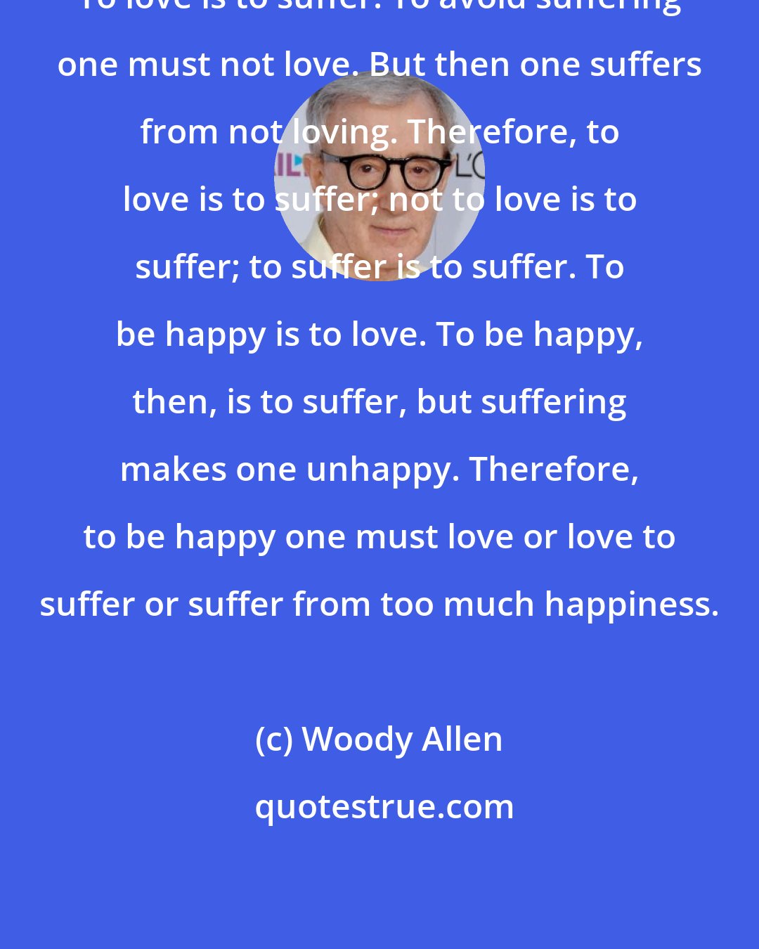 Woody Allen: To love is to suffer. To avoid suffering one must not love. But then one suffers from not loving. Therefore, to love is to suffer; not to love is to suffer; to suffer is to suffer. To be happy is to love. To be happy, then, is to suffer, but suffering makes one unhappy. Therefore, to be happy one must love or love to suffer or suffer from too much happiness.