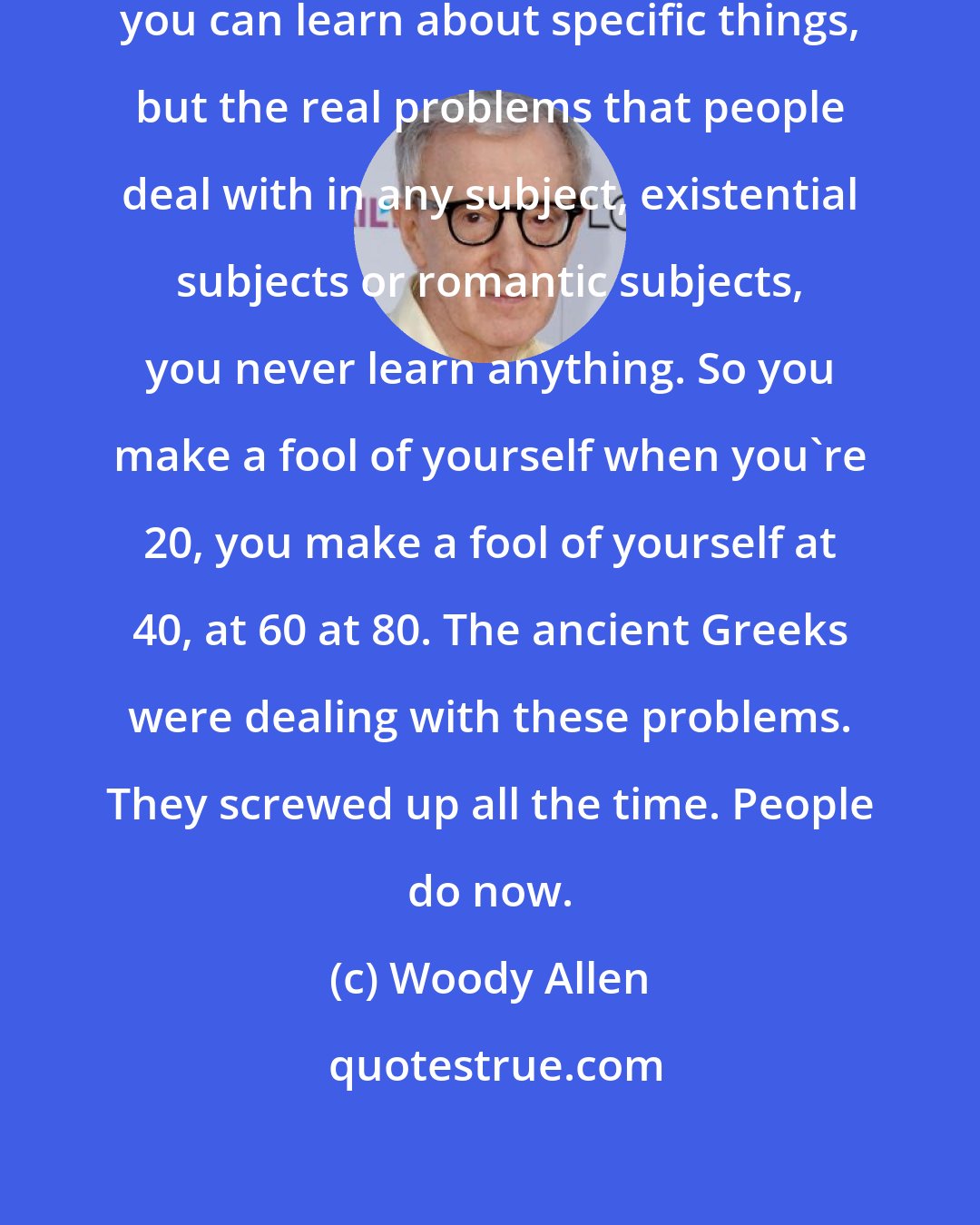 Woody Allen: You can learn technological things, you can learn about specific things, but the real problems that people deal with in any subject, existential subjects or romantic subjects, you never learn anything. So you make a fool of yourself when you're 20, you make a fool of yourself at 40, at 60 at 80. The ancient Greeks were dealing with these problems. They screwed up all the time. People do now.