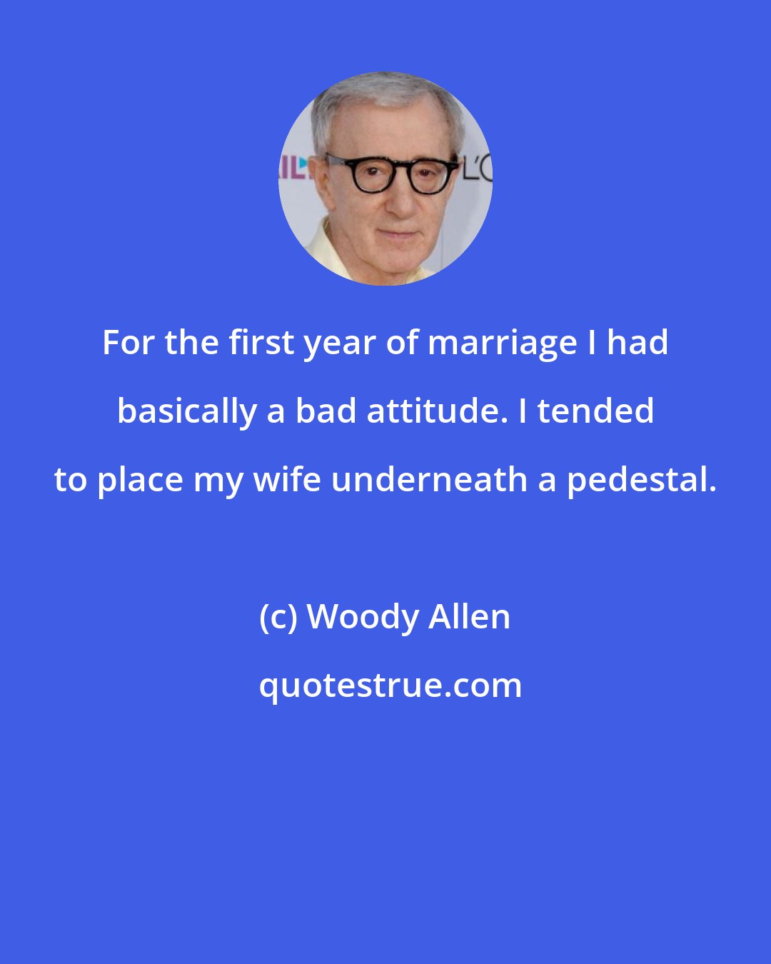 Woody Allen: For the first year of marriage I had basically a bad attitude. I tended to place my wife underneath a pedestal.