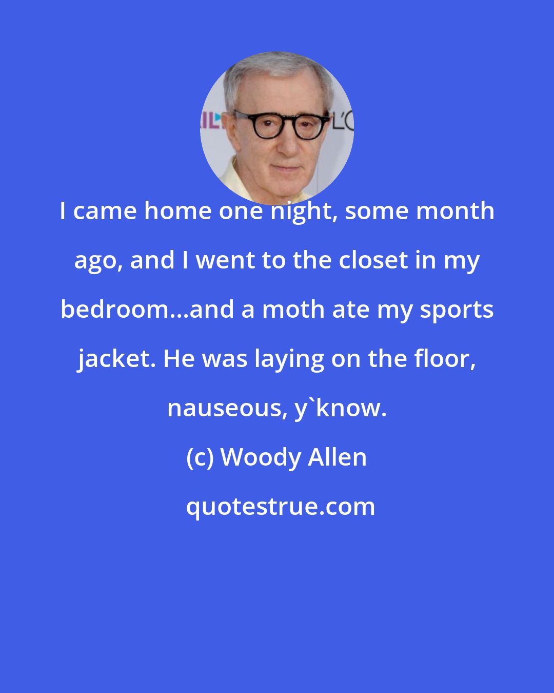 Woody Allen: I came home one night, some month ago, and I went to the closet in my bedroom...and a moth ate my sports jacket. He was laying on the floor, nauseous, y'know.