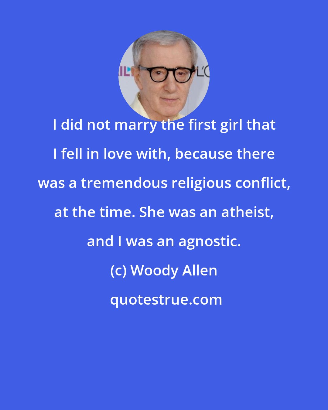 Woody Allen: I did not marry the first girl that I fell in love with, because there was a tremendous religious conflict, at the time. She was an atheist, and I was an agnostic.