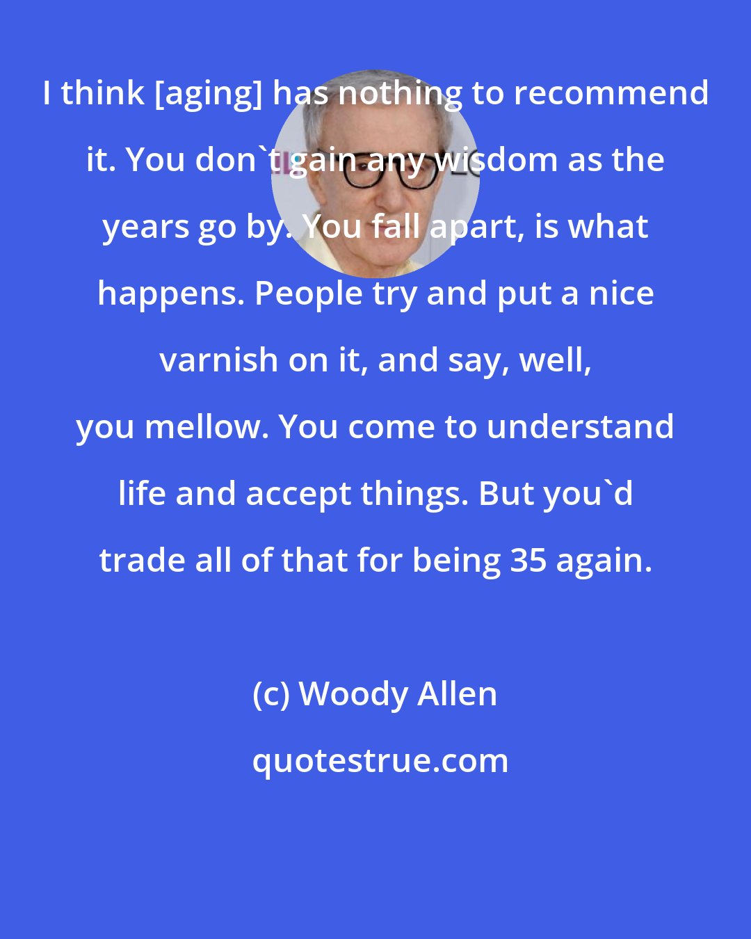 Woody Allen: I think [aging] has nothing to recommend it. You don't gain any wisdom as the years go by. You fall apart, is what happens. People try and put a nice varnish on it, and say, well, you mellow. You come to understand life and accept things. But you'd trade all of that for being 35 again.