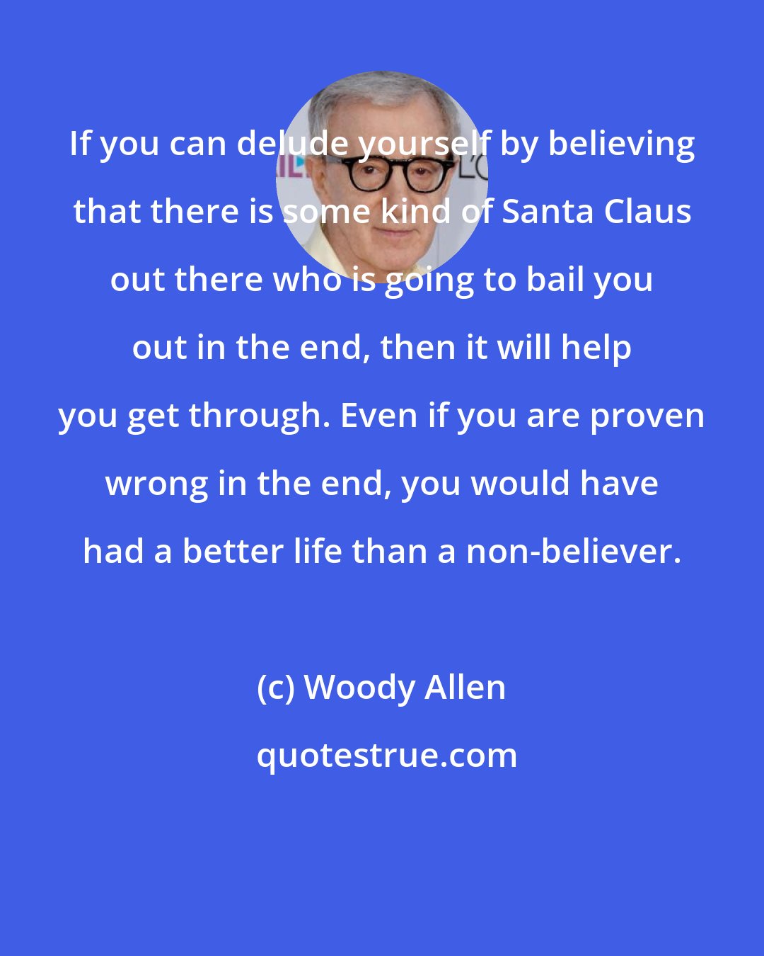 Woody Allen: If you can delude yourself by believing that there is some kind of Santa Claus out there who is going to bail you out in the end, then it will help you get through. Even if you are proven wrong in the end, you would have had a better life than a non-believer.