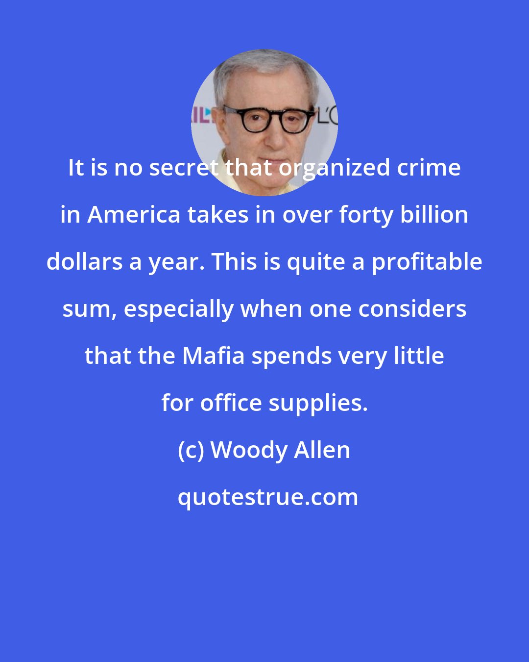 Woody Allen: It is no secret that organized crime in America takes in over forty billion dollars a year. This is quite a profitable sum, especially when one considers that the Mafia spends very little for office supplies.