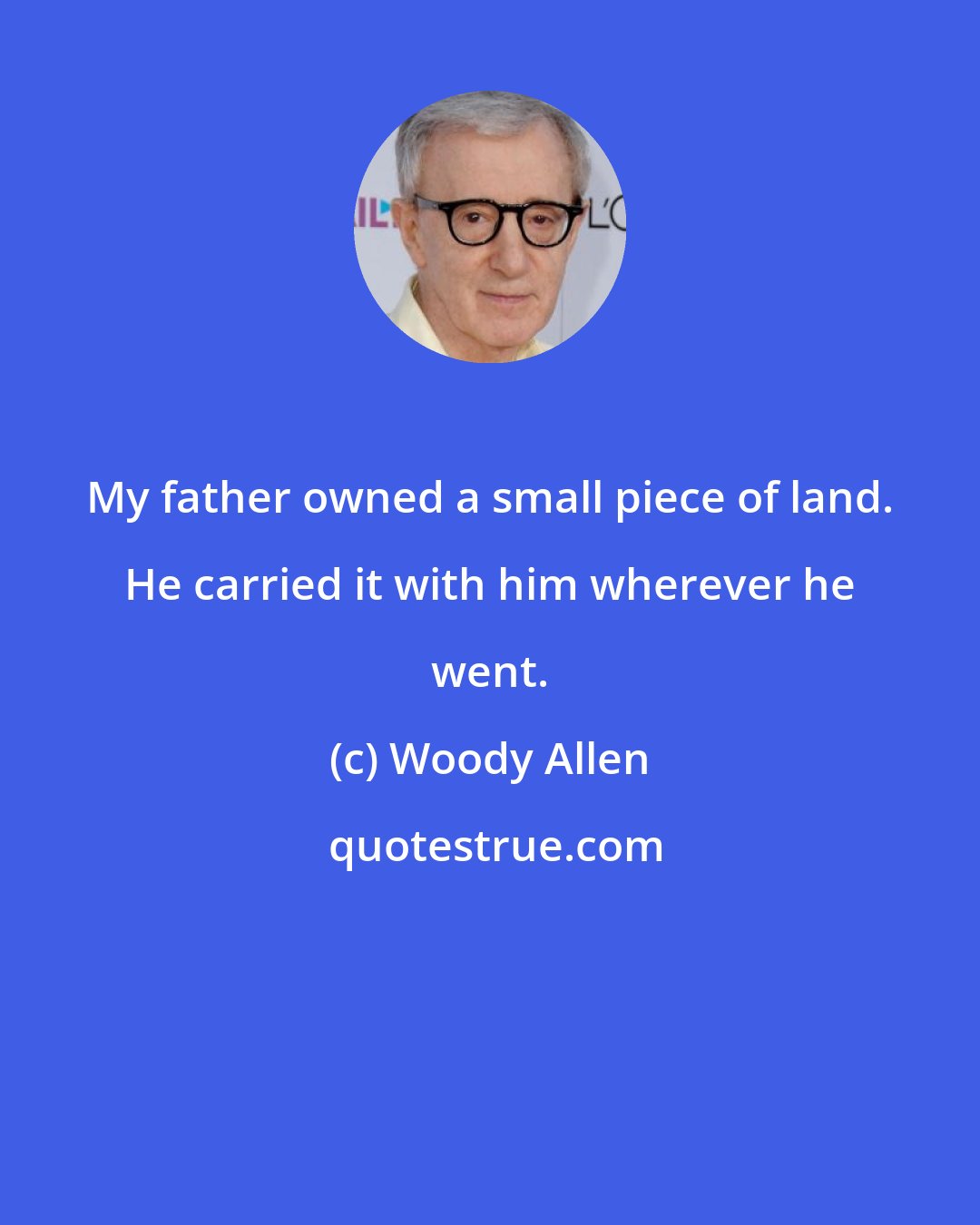 Woody Allen: My father owned a small piece of land. He carried it with him wherever he went.