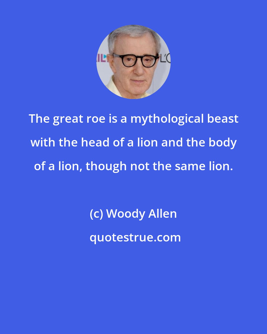 Woody Allen: The great roe is a mythological beast with the head of a lion and the body of a lion, though not the same lion.