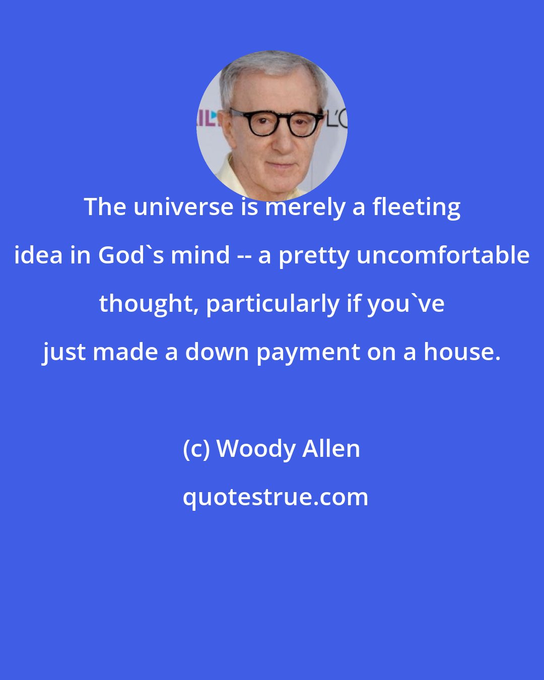 Woody Allen: The universe is merely a fleeting idea in God's mind -- a pretty uncomfortable thought, particularly if you've just made a down payment on a house.