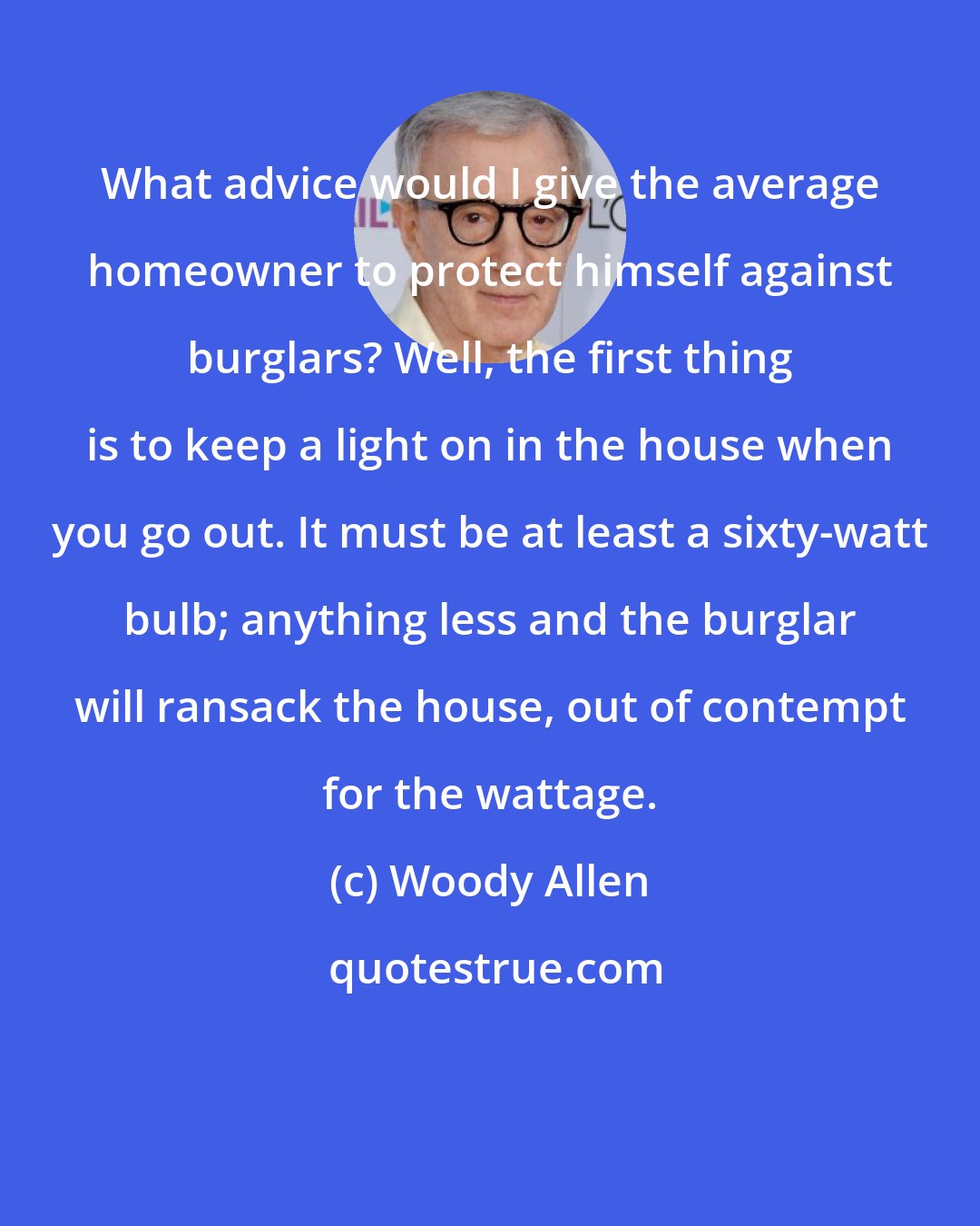 Woody Allen: What advice would I give the average homeowner to protect himself against burglars? Well, the first thing is to keep a light on in the house when you go out. It must be at least a sixty-watt bulb; anything less and the burglar will ransack the house, out of contempt for the wattage.