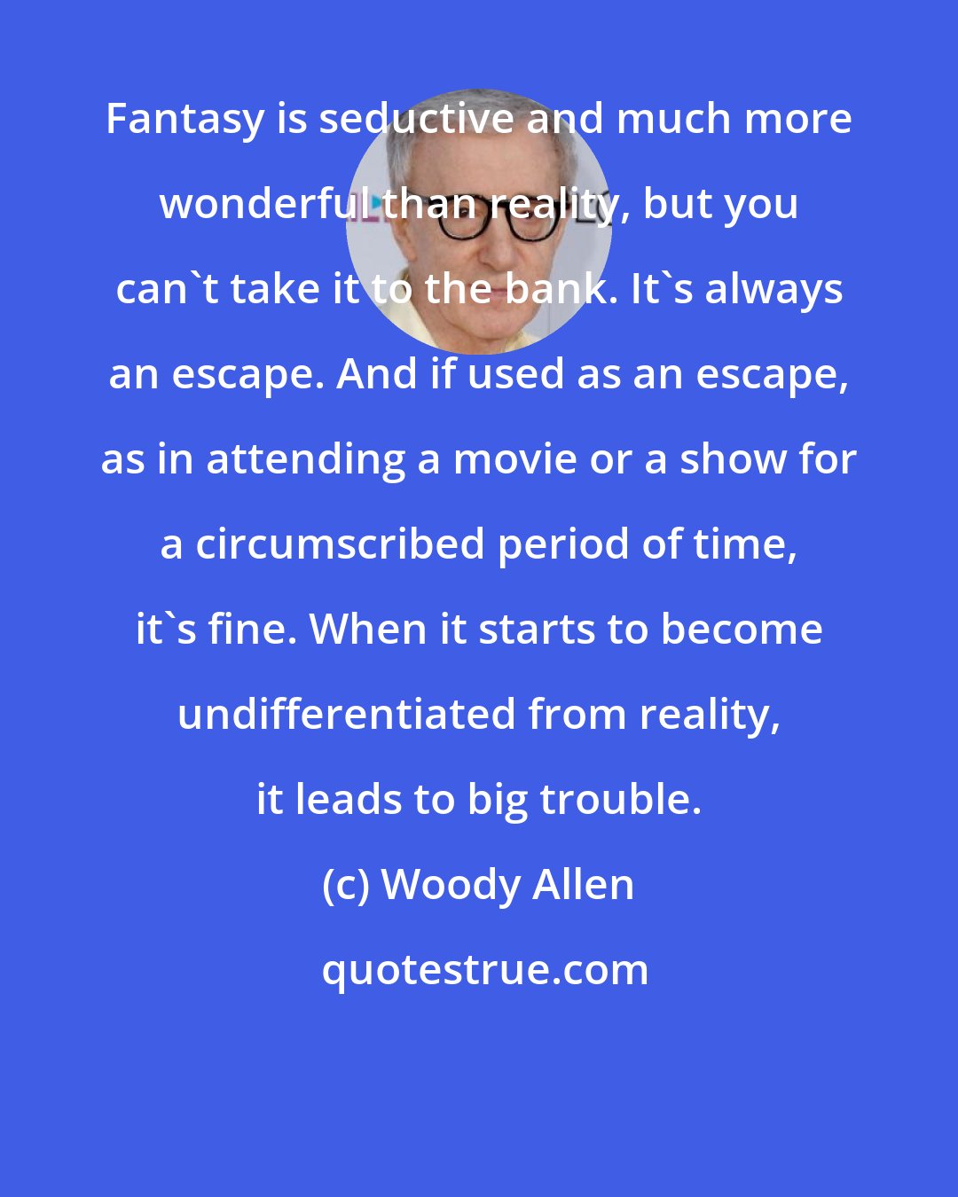 Woody Allen: Fantasy is seductive and much more wonderful than reality, but you can't take it to the bank. It's always an escape. And if used as an escape, as in attending a movie or a show for a circumscribed period of time, it's fine. When it starts to become undifferentiated from reality, it leads to big trouble.