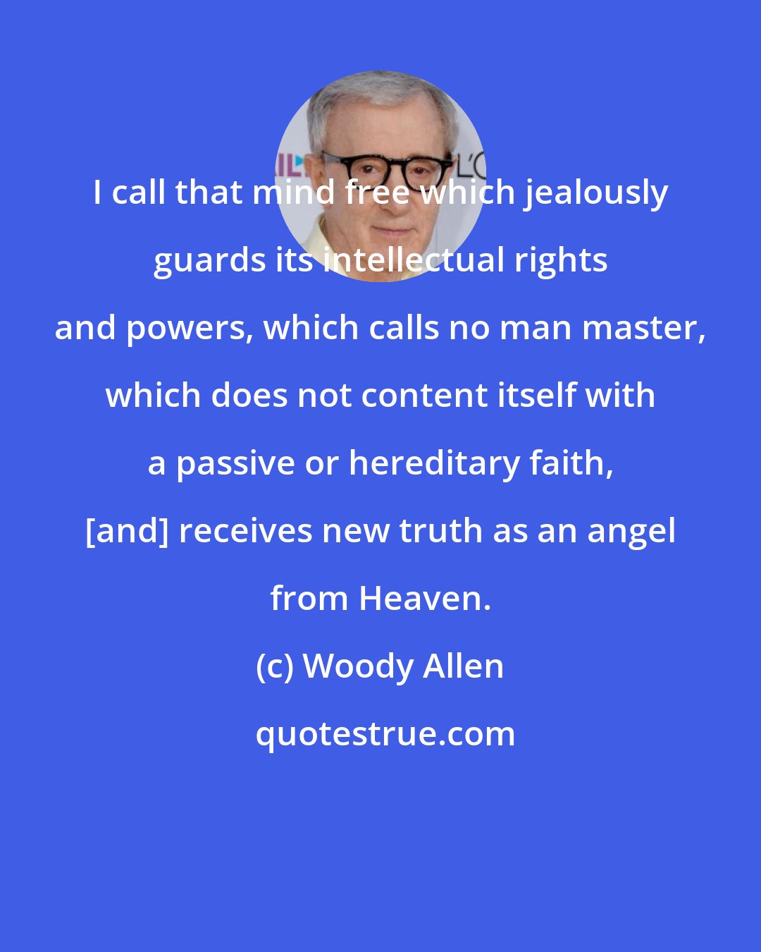 Woody Allen: I call that mind free which jealously guards its intellectual rights and powers, which calls no man master, which does not content itself with a passive or hereditary faith, [and] receives new truth as an angel from Heaven.