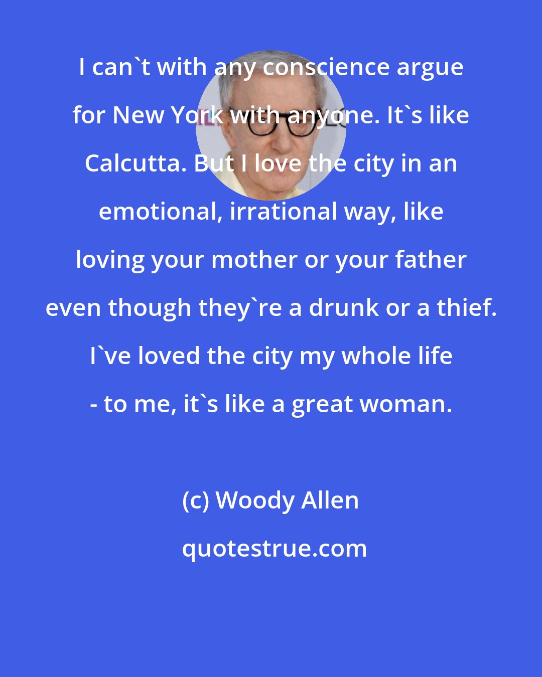 Woody Allen: I can't with any conscience argue for New York with anyone. It's like Calcutta. But I love the city in an emotional, irrational way, like loving your mother or your father even though they're a drunk or a thief. I've loved the city my whole life - to me, it's like a great woman.