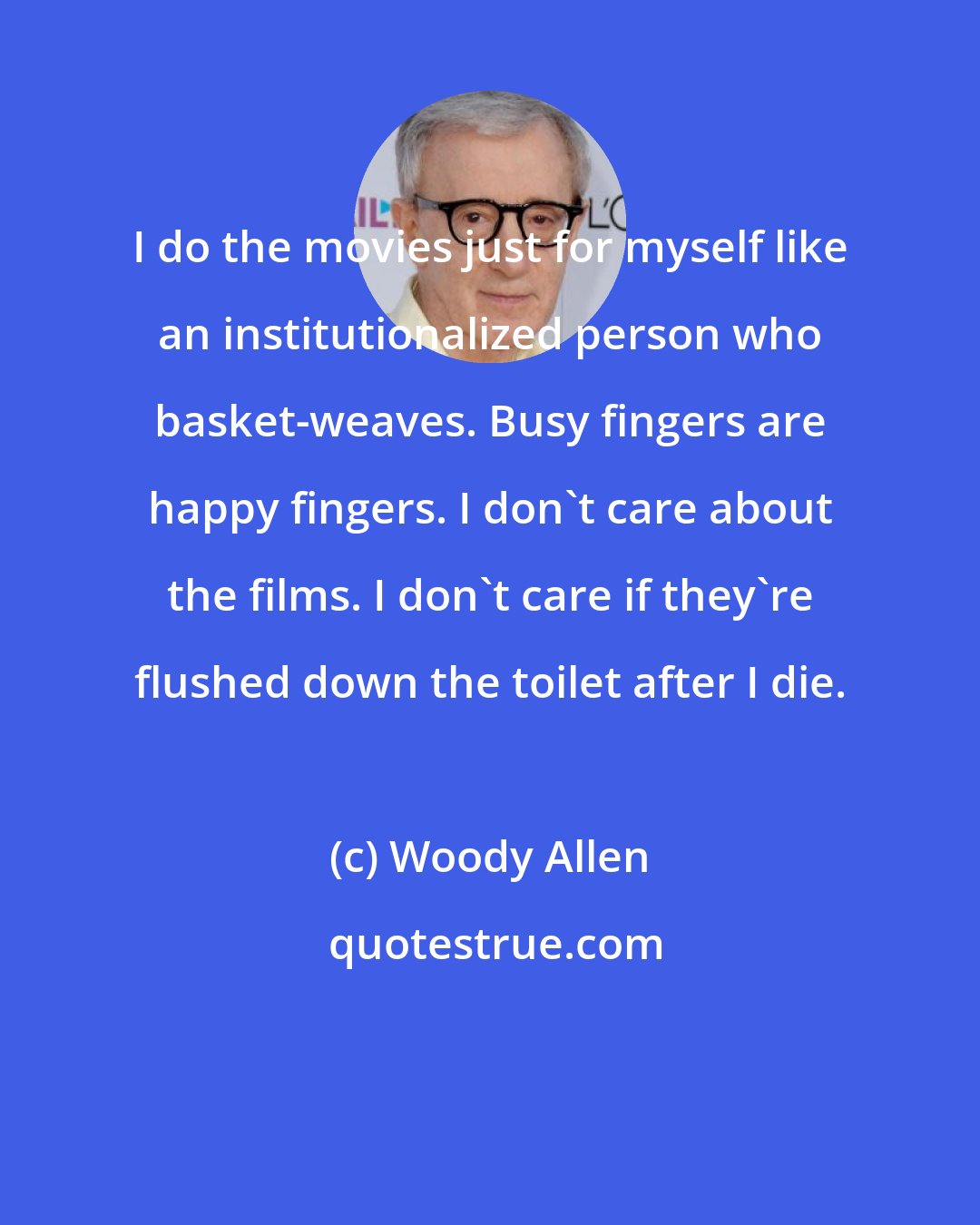 Woody Allen: I do the movies just for myself like an institutionalized person who basket-weaves. Busy fingers are happy fingers. I don't care about the films. I don't care if they're flushed down the toilet after I die.