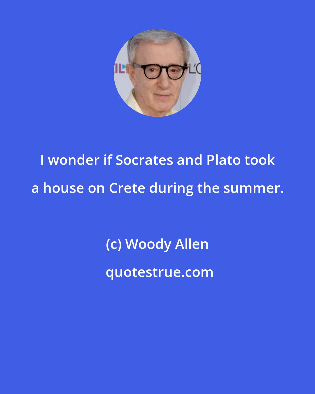 Woody Allen: I wonder if Socrates and Plato took a house on Crete during the summer.