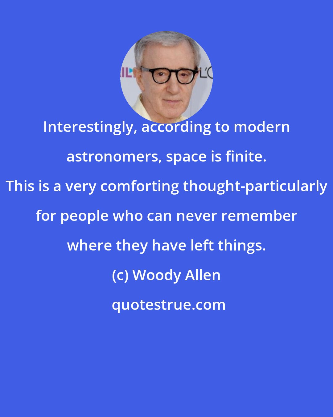 Woody Allen: Interestingly, according to modern astronomers, space is finite. This is a very comforting thought-particularly for people who can never remember where they have left things.