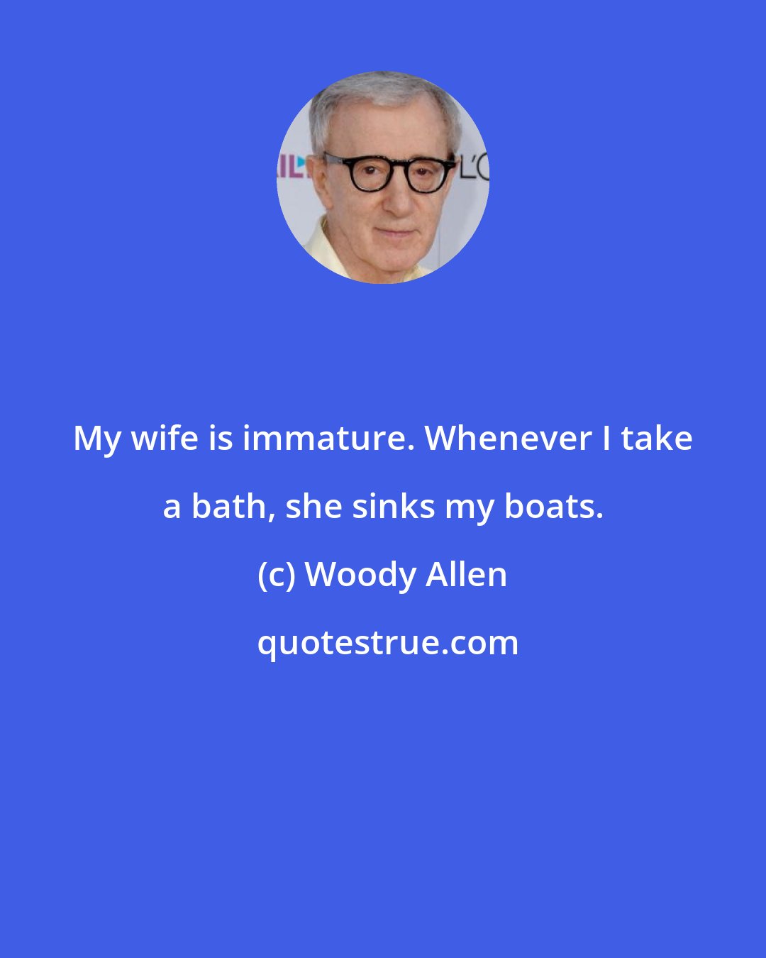 Woody Allen: My wife is immature. Whenever I take a bath, she sinks my boats.