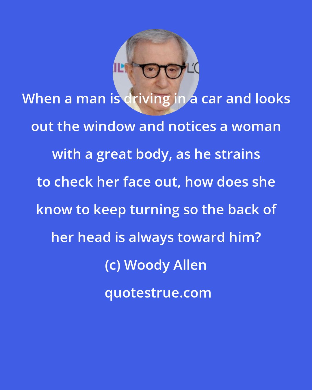 Woody Allen: When a man is driving in a car and looks out the window and notices a woman with a great body, as he strains to check her face out, how does she know to keep turning so the back of her head is always toward him?