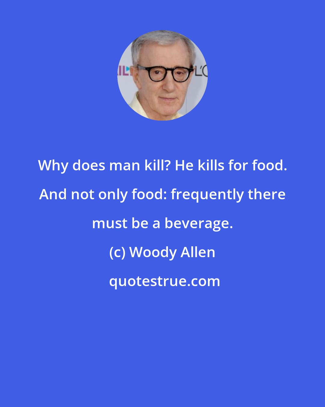 Woody Allen: Why does man kill? He kills for food. And not only food: frequently there must be a beverage.