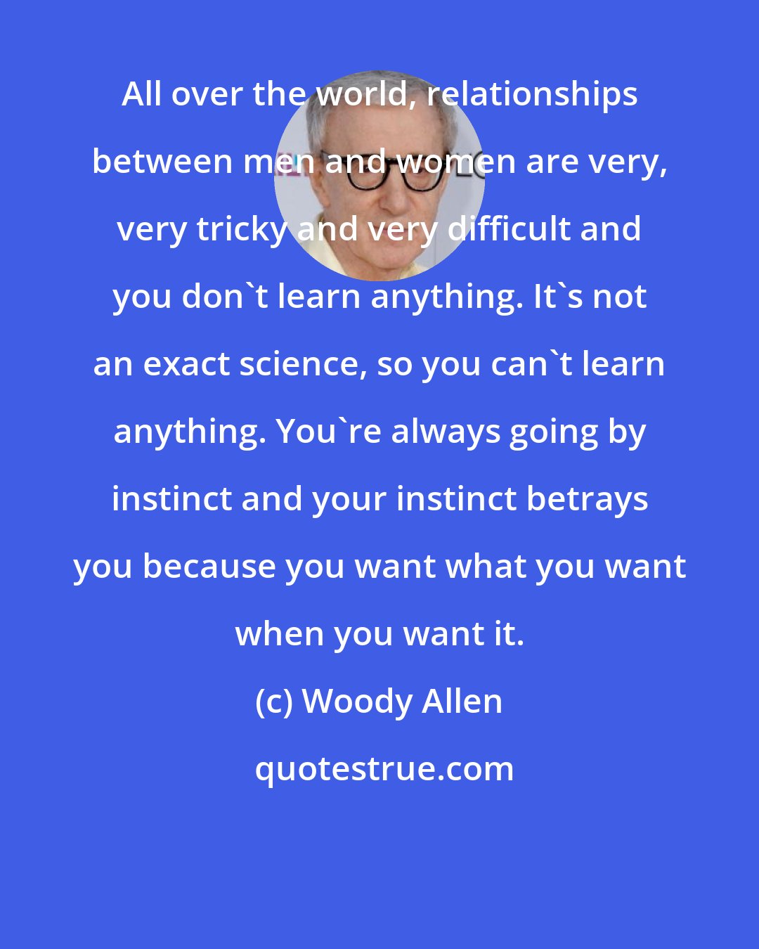 Woody Allen: All over the world, relationships between men and women are very, very tricky and very difficult and you don't learn anything. It's not an exact science, so you can't learn anything. You're always going by instinct and your instinct betrays you because you want what you want when you want it.