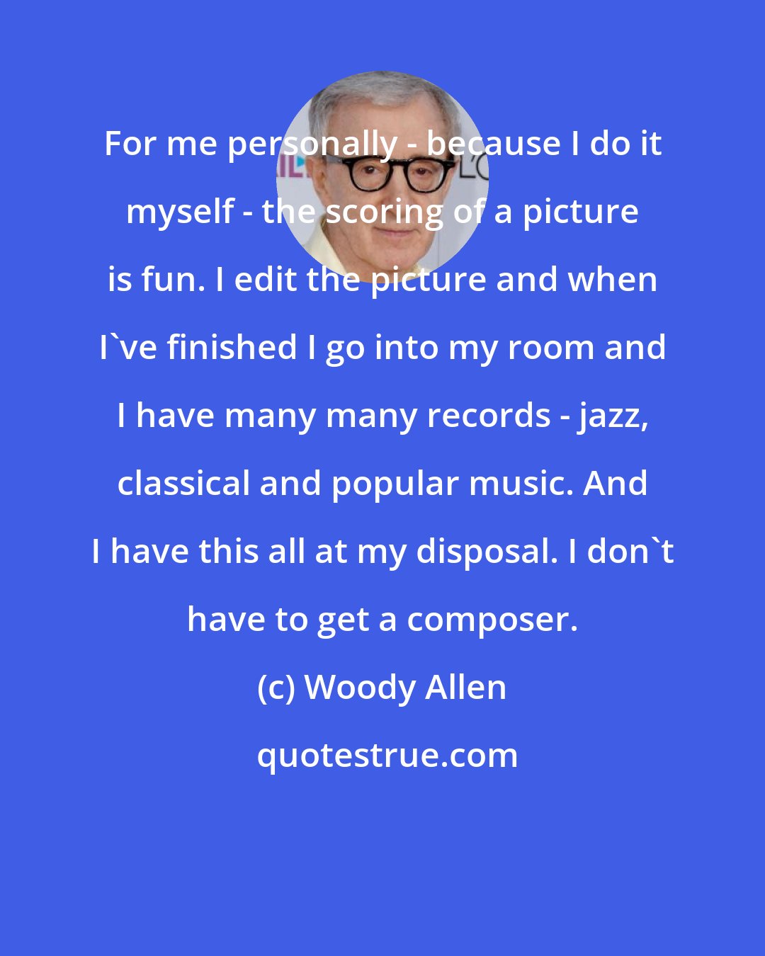 Woody Allen: For me personally - because I do it myself - the scoring of a picture is fun. I edit the picture and when I've finished I go into my room and I have many many records - jazz, classical and popular music. And I have this all at my disposal. I don't have to get a composer.