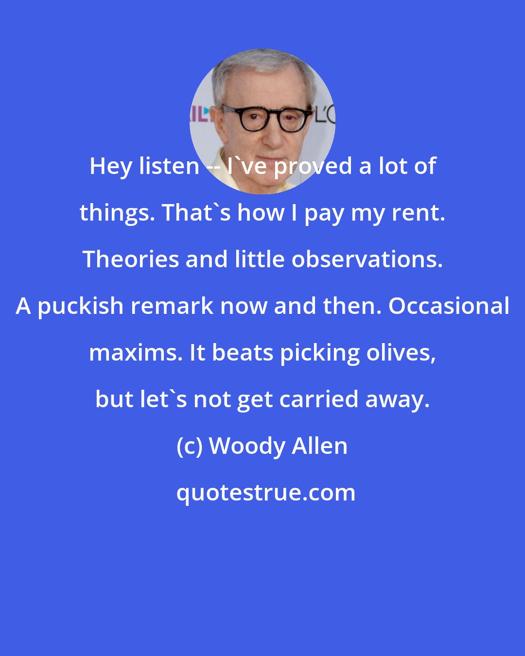 Woody Allen: Hey listen -- I've proved a lot of things. That's how I pay my rent. Theories and little observations. A puckish remark now and then. Occasional maxims. It beats picking olives, but let's not get carried away.